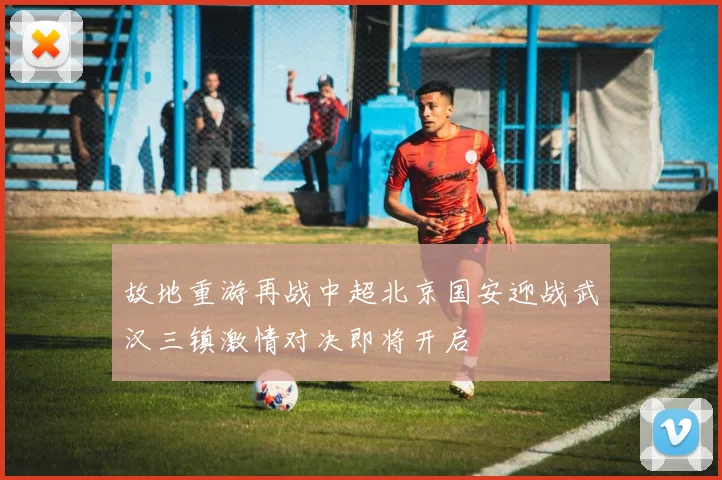 故地重游再战中超北京国安迎战武汉三镇激情对决即将开启