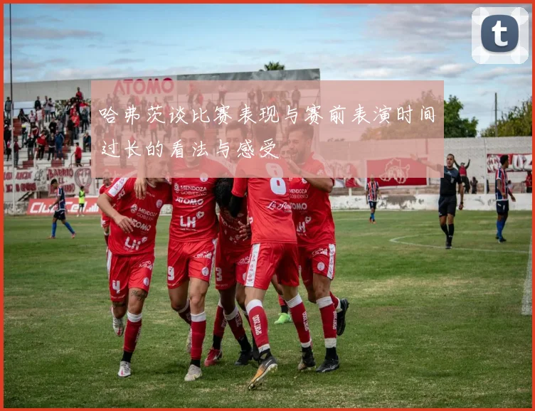 哈弗茨谈比赛表现与赛前表演时间过长的看法与感受