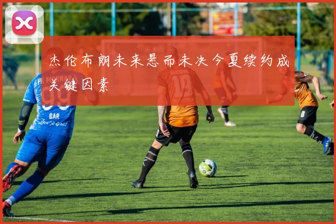 杰伦布朗未来悬而未决今夏续约成关键因素