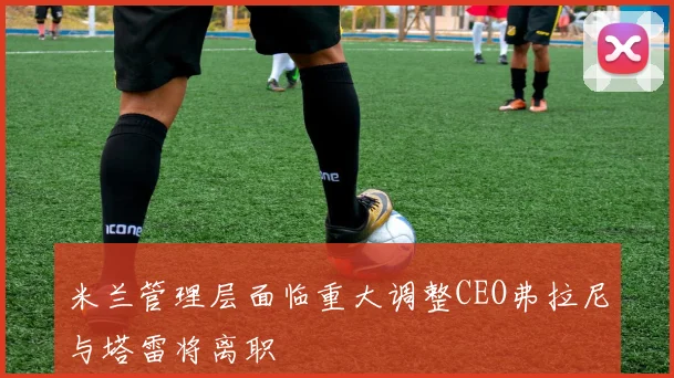 米兰管理层面临重大调整CEO弗拉尼与塔雷将离职