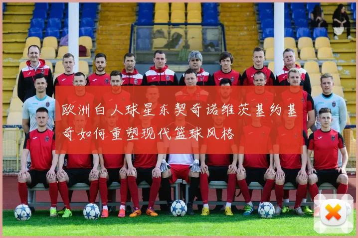 欧洲白人球星东契奇诺维茨基约基奇如何重塑现代篮球风格