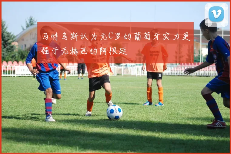 马特乌斯认为无C罗的葡萄牙实力更强于无梅西的阿根廷