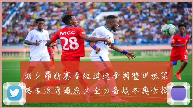 刘少昂新赛季短道速滑调整训练策略专注弯道发力全力备战冬奥会提升速度