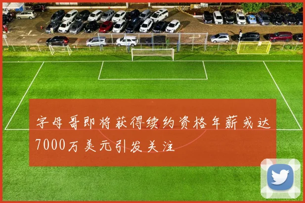 字母哥即将获得续约资格年薪或达7000万美元引发关注