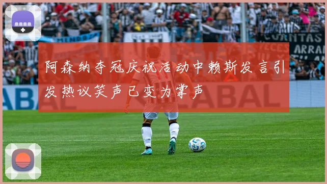 阿森纳夺冠庆祝活动中赖斯发言引发热议笑声已变为掌声