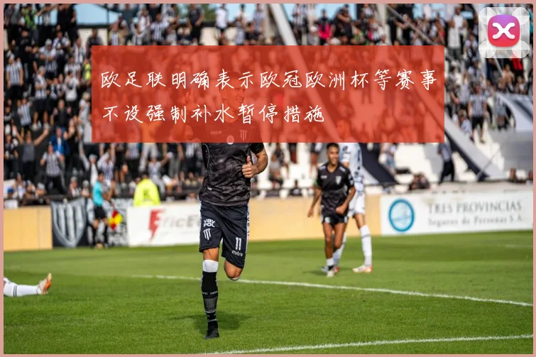 欧足联明确表示欧冠欧洲杯等赛事不设强制补水暂停措施