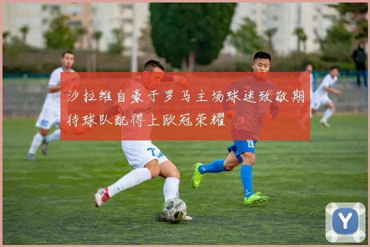 沙拉维自豪于罗马主场球迷致敬期待球队配得上欧冠荣耀