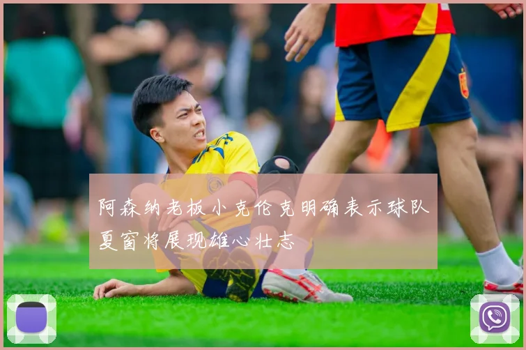 阿森纳老板小克伦克明确表示球队夏窗将展现雄心壮志