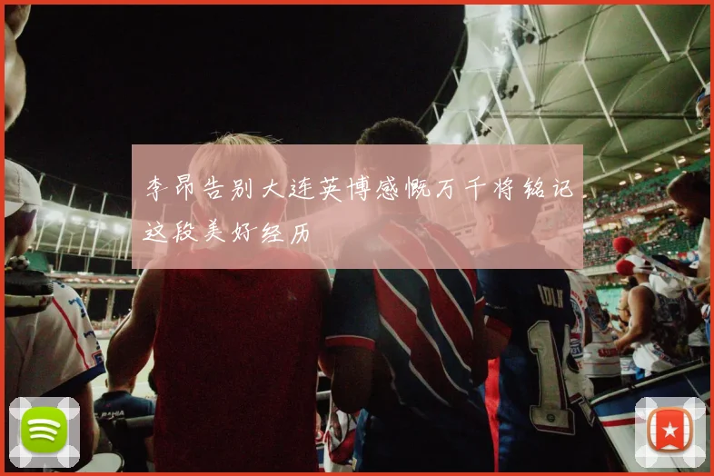李昂告别大连英博感慨万千将铭记这段美好经历