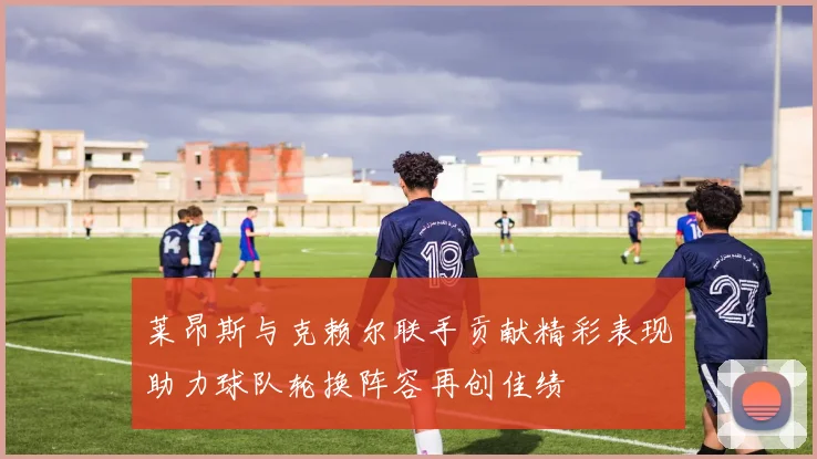 莱昂斯与克赖尔联手贡献精彩表现助力球队轮换阵容再创佳绩