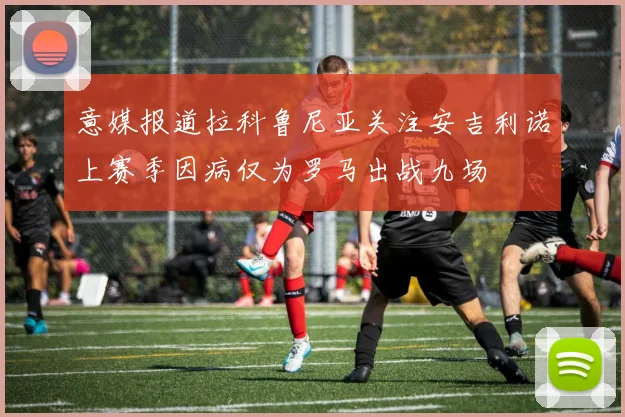 意媒报道拉科鲁尼亚关注安吉利诺上赛季因病仅为罗马出战九场