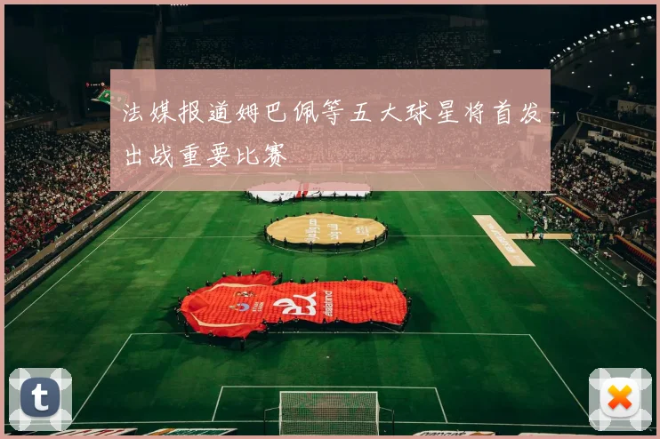 法媒报道姆巴佩等五大球星将首发出战重要比赛
