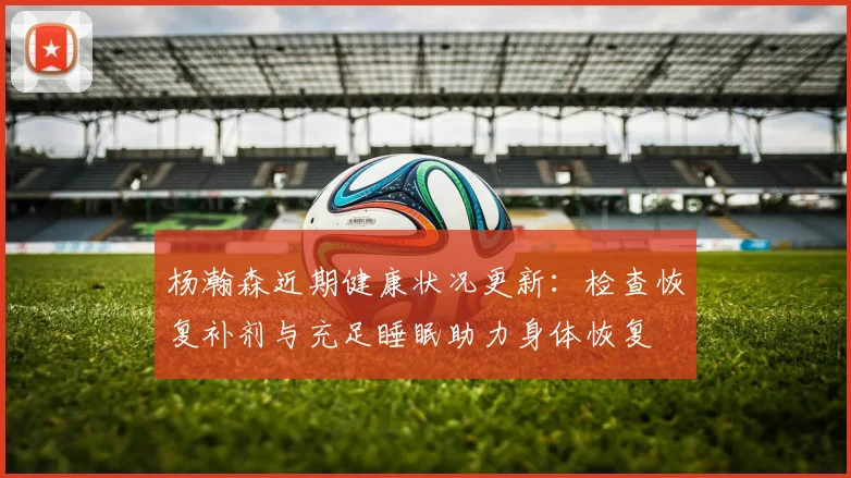 杨瀚森近期健康状况更新：检查恢复补剂与充足睡眠助力身体恢复