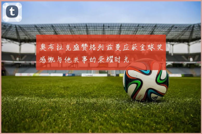 奥布拉克盛赞格列兹曼应获金球奖感慨与他共事的荣耀时光