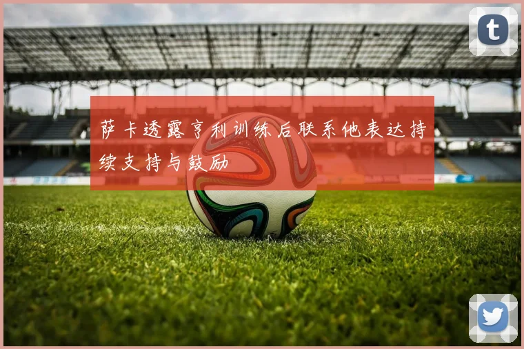 萨卡透露亨利训练后联系他表达持续支持与鼓励