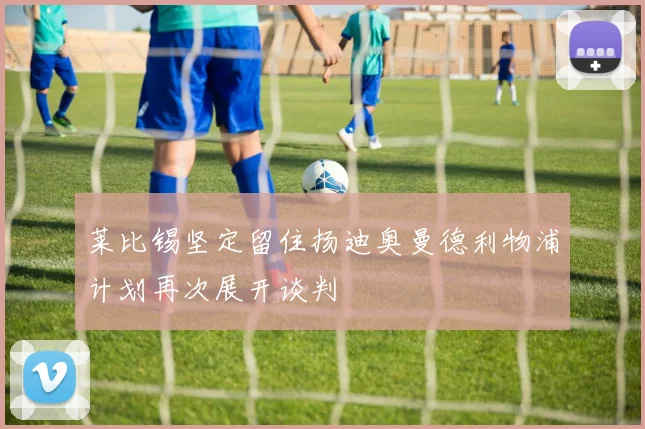 莱比锡坚定留住扬迪奥曼德利物浦计划再次展开谈判