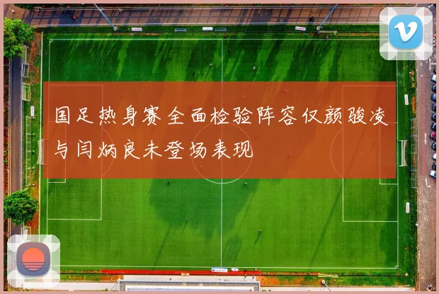 国足热身赛全面检验阵容仅颜骏凌与闫炳良未登场表现