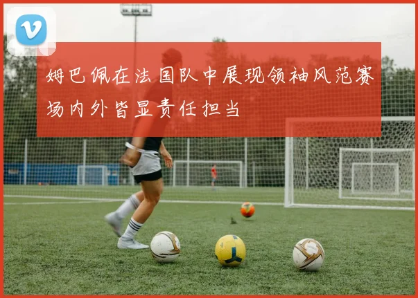 姆巴佩在法国队中展现领袖风范赛场内外皆显责任担当