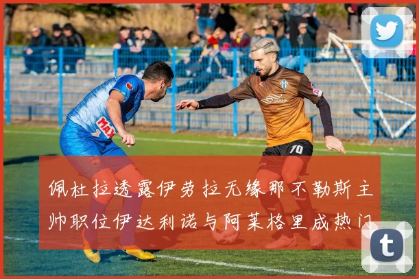 佩杜拉透露伊劳拉无缘那不勒斯主帅职位伊达利诺与阿莱格里成热门候选人