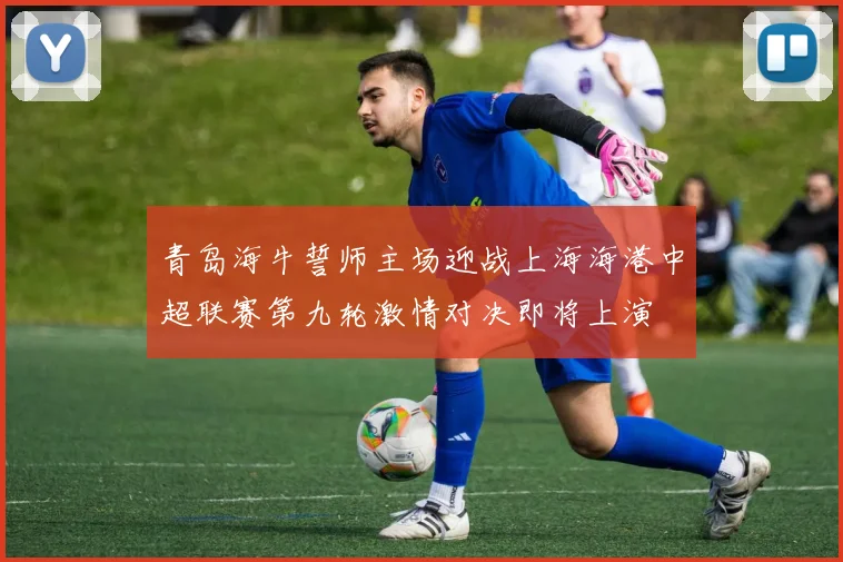 青岛海牛誓师主场迎战上海海港中超联赛第九轮激情对决即将上演