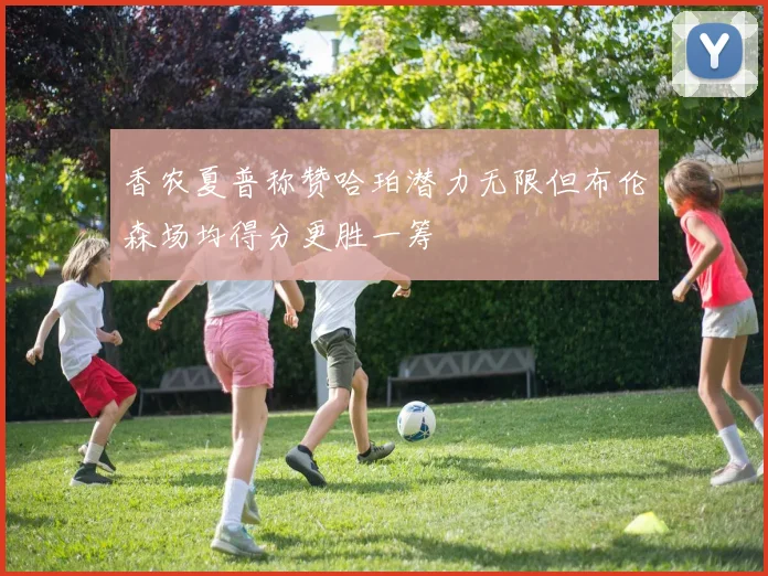 香农夏普称赞哈珀潜力无限但布伦森场均得分更胜一筹