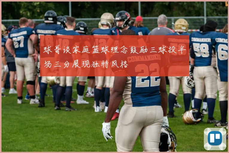 球哥谈家庭篮球理念鼓励三球投半场三分展现独特风格