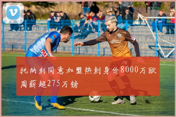 托纳利同意加盟热刺身价8000万欧周薪超275万镑