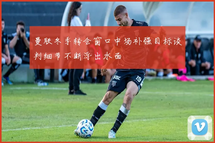 曼联冬季转会窗口中场补强目标谈判细节不断浮出水面