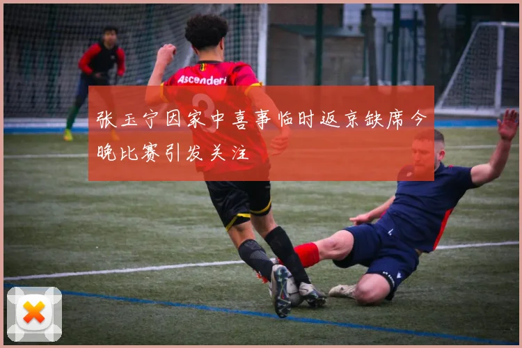 张玉宁因家中喜事临时返京缺席今晚比赛引发关注