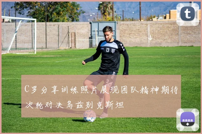 C罗分享训练照片展现团队精神期待次轮对决乌兹别克斯坦
