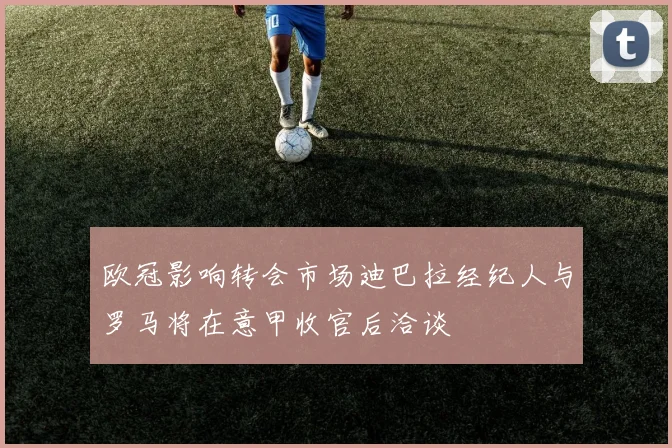 欧冠影响转会市场迪巴拉经纪人与罗马将在意甲收官后洽谈