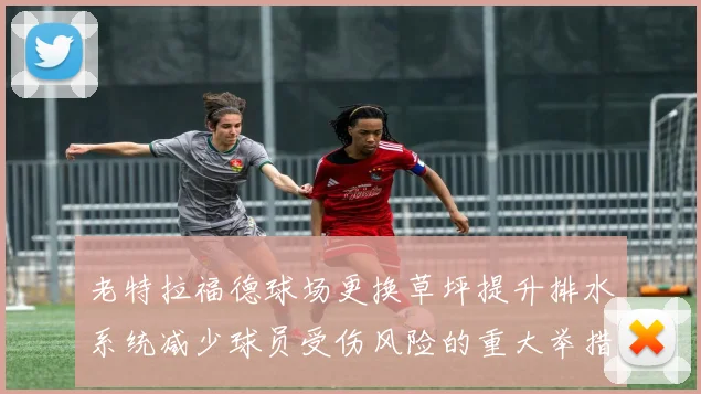 老特拉福德球场更换草坪提升排水系统减少球员受伤风险的重大举措