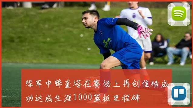 绿军中锋奎塔在赛场上再创佳绩成功达成生涯1000篮板里程碑