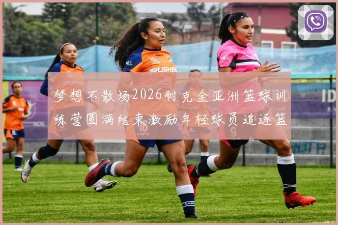 梦想不散场2026耐克全亚洲篮球训练营圆满结束激励年轻球员追逐篮球梦想