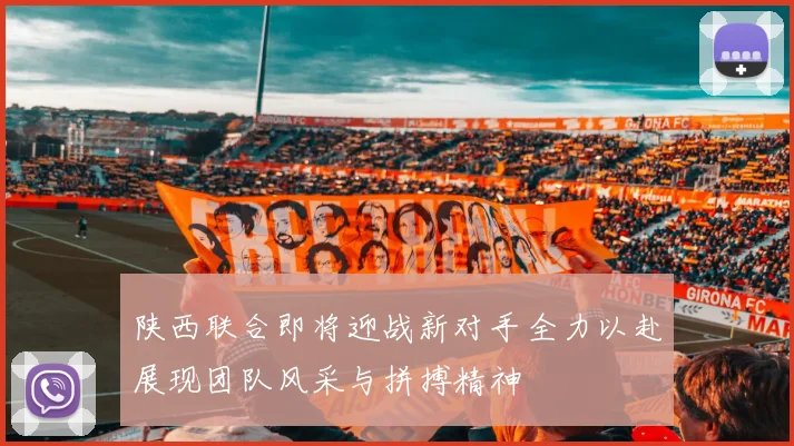 陕西联合即将迎战新对手全力以赴展现团队风采与拼搏精神