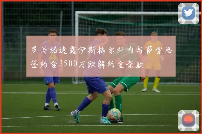 罗马诺透露伊斯梅尔科内与萨索洛签约含3500万欧解约金条款