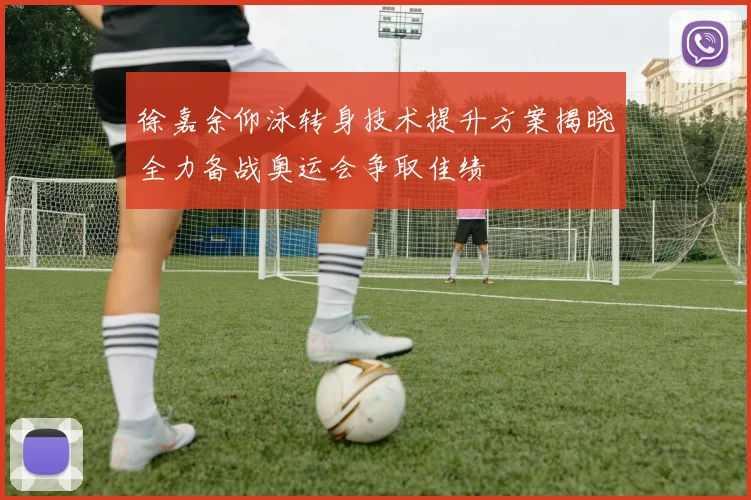 徐嘉余仰泳转身技术提升方案揭晓全力备战奥运会争取佳绩