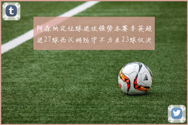 阿森纳定位球进攻强势本赛季英超进27球西汉姆防守不力丢23球仅次于伯恩茅斯