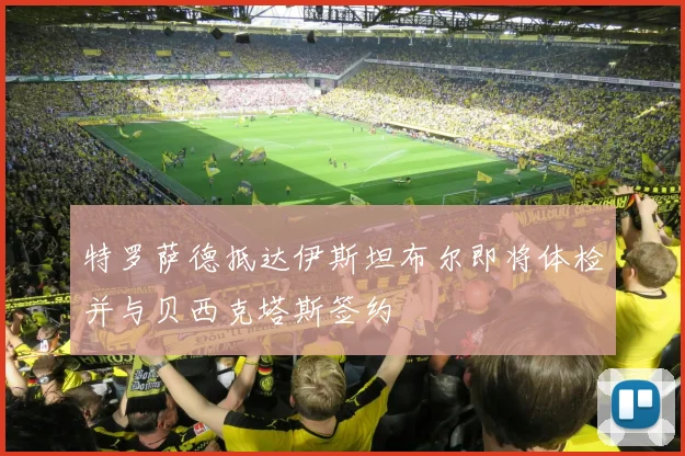 特罗萨德抵达伊斯坦布尔即将体检并与贝西克塔斯签约