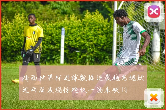 梅西世界杯进球数据逆袭越老越妖近两届表现惊艳仅一场未破门