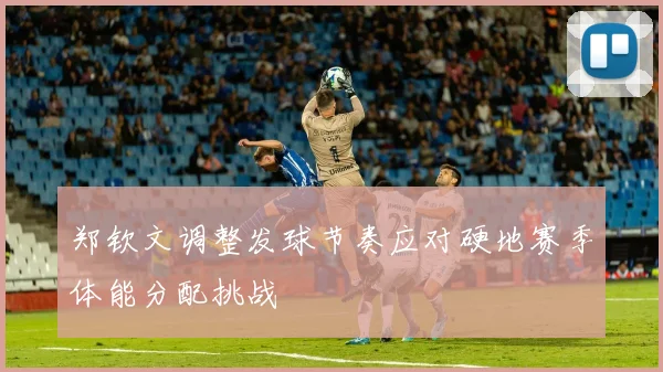 郑钦文调整发球节奏应对硬地赛季体能分配挑战